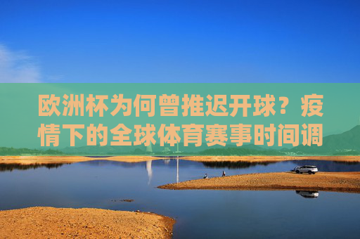 欧洲杯为何曾推迟开球？疫情下的全球体育赛事时间调整与多重考量，欧洲杯推迟开球，疫情下全球体育赛事时间调整的多重考量