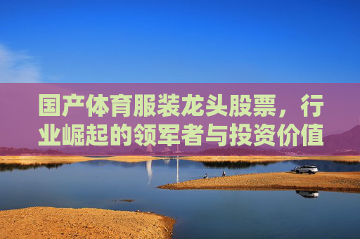 国产体育服装龙头股票,行业崛起的领军者与投资价值解析,国产体育服装龙头,行业崛起领军者与投资价值解析 国产体育服装龙头股票,行业崛起的领军者与投资价值解析,国产体育服装龙头,行业崛起领军者与投资价值解析