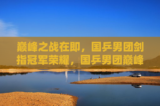 巅峰之战在即,国乒男团剑指冠军荣耀,国乒男团巅峰战剑指冠军荣耀 巅峰之战在即,国乒男团剑指冠军荣耀,国乒男团巅峰战剑指冠军荣耀