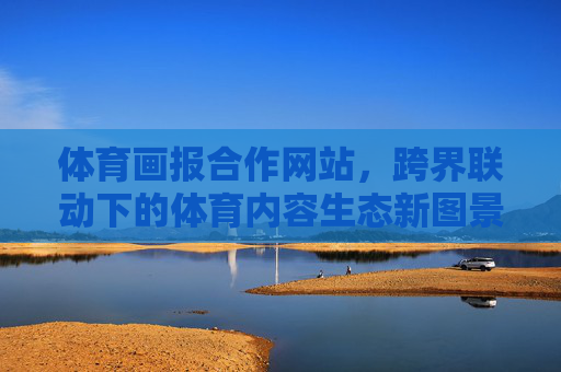 体育画报合作网站,跨界联动下的体育内容生态新图景 体育画报合作网站,跨界联动下的体育内容生态新图景
