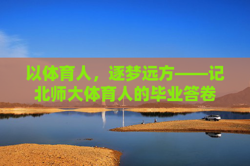 以体育人,逐梦远方——记北师大体育人的毕业答卷 以体育人,逐梦远方——记北师大体育人的毕业答卷
