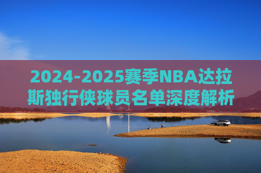 2024-2025赛季NBA达拉斯独行侠球员名单深度解析 2024-2025赛季NBA达拉斯独行侠球员名单深度解析