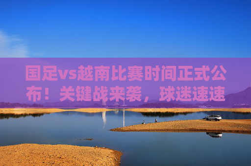 国足vs越南比赛时间正式公布!关键战来袭,球迷速速收藏,国足vs越南关键战时间公布!球迷速速收藏 国足vs越南比赛时间正式公布!关键战来袭,球迷速速收藏,国足vs越南关键战时间公布!球迷速速收藏