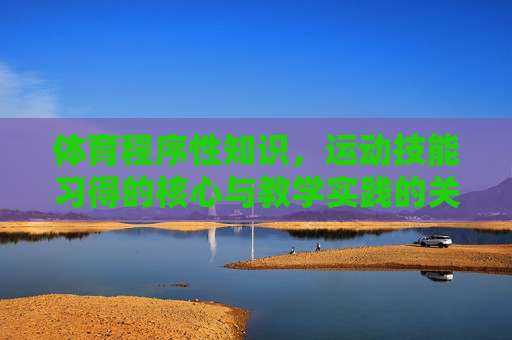 体育程序性知识，运动技能习得的核心与教学实践的关键，体育程序性知识，运动技能习得的核心与教学实践的关键