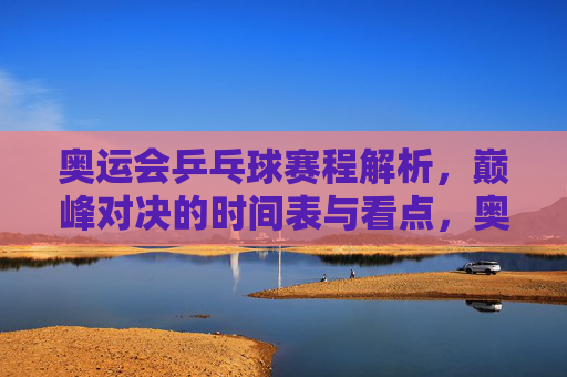 奥运会乒乓球赛程解析，巅峰对决的时间表与看点，奥运会乒乓球巅峰对决赛程，时间表与看点解析