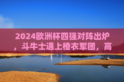 2024欧洲杯四强对阵出炉,斗牛士遇上橙衣军团,高卢雄鸡挑战军团的坚韧,2024欧洲杯四强对阵,斗牛士战橙衣军团,高卢雄鸡挑战军团坚韧 2024欧洲杯四强对阵出炉,斗牛士遇上橙衣军团,高卢雄鸡挑战军团的坚韧,2024欧洲杯四强对阵,斗牛士战橙衣军团,高卢雄鸡挑战军团坚韧