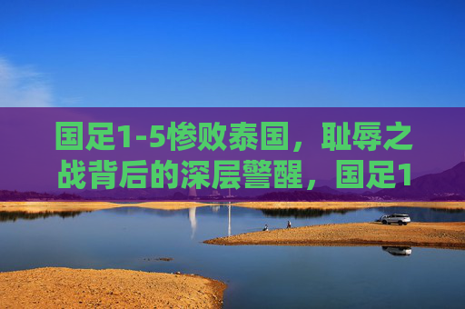 国足1-5惨败泰国,耻辱之战背后的深层警醒,国足1-5惨败泰国,耻辱之战的深层警醒 国足1-5惨败泰国,耻辱之战背后的深层警醒,国足1-5惨败泰国,耻辱之战的深层警醒