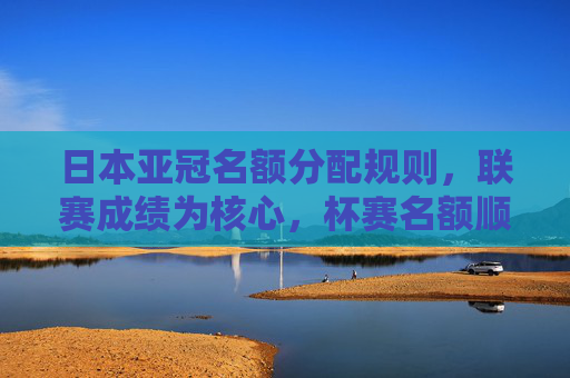 日本亚冠名额分配规则,联赛成绩为核心,杯赛名额顺延机制解析,日本亚冠名额分配规则,联赛成绩为核心,杯赛名额顺延机制解析 日本亚冠名额分配规则,联赛成绩为核心,杯赛名额顺延机制解析,日本亚冠名额分配规则,联赛成绩为核心,杯赛名额顺延机制解析