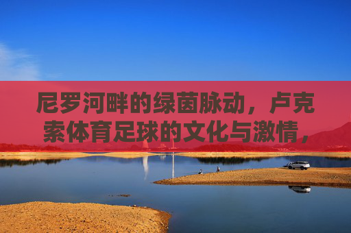 尼罗河畔的绿茵脉动,卢克索体育足球的文化与激情,尼罗河畔卢克索足球,绿茵脉动与文化激情 尼罗河畔的绿茵脉动,卢克索体育足球的文化与激情,尼罗河畔卢克索足球,绿茵脉动与文化激情