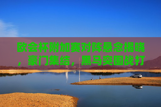 欧会杯附加赛对阵悬念揭晓，豪门集结，黑马突围战打响，欧会杯附加赛，豪门集结，黑马突围战打响