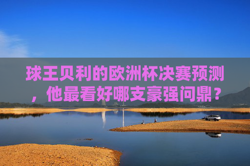 球王贝利的欧洲杯决赛预测，他最看好哪支豪强问鼎？贝利预测欧洲杯决赛，看好哪支豪强问鼎？