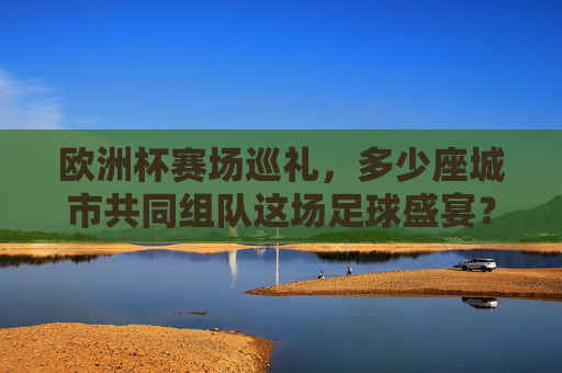 欧洲杯赛场巡礼，多少座城市共同组队这场足球盛宴？欧洲杯赛场巡礼，多少城市共组足球盛宴？