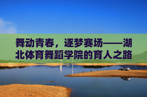 舞动青春，逐梦赛场——湖北体育舞蹈学院的育人之路，舞动青春逐梦赛场，湖北体育舞蹈学院育人之路