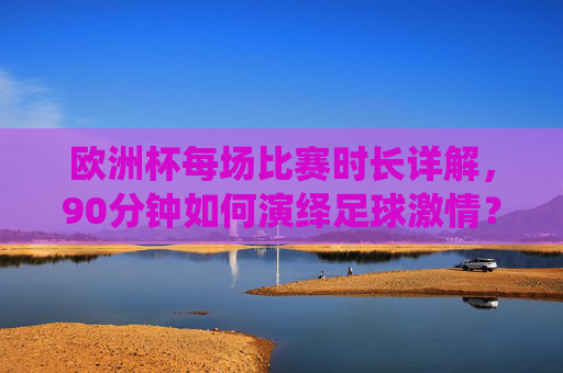 欧洲杯每场比赛时长详解，90分钟如何演绎足球激情？欧洲杯90分钟，足球激情的赛场演绎