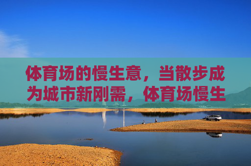 体育场的慢生意,当散步成为城市新刚需,体育场慢生意,散步成城市新刚需 体育场的慢生意,当散步成为城市新刚需,体育场慢生意,散步成城市新刚需