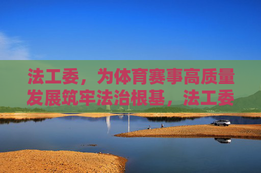 法工委,为体育赛事高质量发展筑牢法治根基,法工委为体育赛事高质量发展筑牢法治根基 法工委,为体育赛事高质量发展筑牢法治根基,法工委为体育赛事高质量发展筑牢法治根基