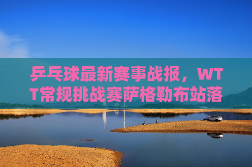 乒乓球最新赛事战报，WTT常规挑战赛萨格勒布站落幕，国乒包揽五冠，新星闪耀再创佳绩，国乒WTT萨格勒布站包揽五冠新星闪耀再创佳绩