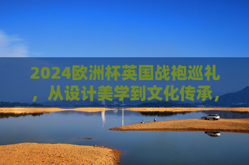 2024欧洲杯英国战袍巡礼,从设计美学到文化传承,2024欧洲杯英国战袍巡礼,设计美学与文化传承 2024欧洲杯英国战袍巡礼,从设计美学到文化传承,2024欧洲杯英国战袍巡礼,设计美学与文化传承