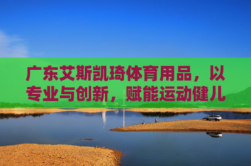 广东艾斯凯琦体育用品,以专业与创新,赋能运动健儿的每一次突破,艾斯凯琦体育,以专业创新赋能运动健儿突破 广东艾斯凯琦体育用品,以专业与创新,赋能运动健儿的每一次突破,艾斯凯琦体育,以专业创新赋能运动健儿突破