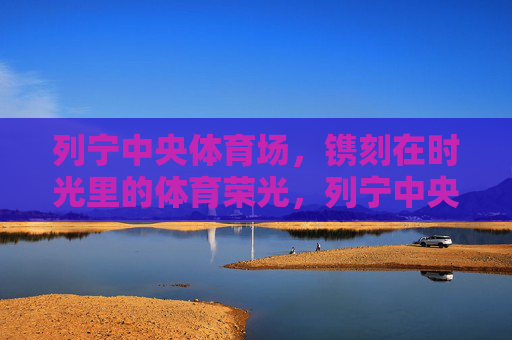 列宁中央体育场,镌刻在时光里的体育荣光,列宁中央体育场,时光镌刻的体育荣光 列宁中央体育场,镌刻在时光里的体育荣光,列宁中央体育场,时光镌刻的体育荣光