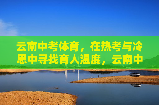 云南中考体育,在热考与冷思中寻找育人温度,云南中考体育,在热考与冷思中育有温度 云南中考体育,在热考与冷思中寻找育人温度,云南中考体育,在热考与冷思中育有温度