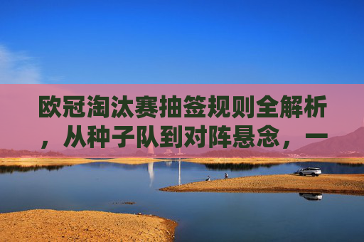 欧冠淘汰赛抽签规则全解析,从种子队到对阵悬念,一文看懂分组赛后的对决诞生,分组赛后对决诞生,欧冠淘汰赛抽签规则全解析 欧冠淘汰赛抽签规则全解析,从种子队到对阵悬念,一文看懂分组赛后的对决诞生,分组赛后对决诞生,欧冠淘汰赛抽签规则全解析