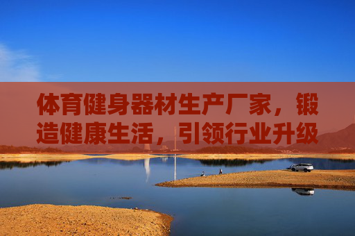 体育健身器材生产厂家,锻造健康生活,引领行业升级,体育健身器材厂,锻造健康生活,引领行业升级 体育健身器材生产厂家,锻造健康生活,引领行业升级,体育健身器材厂,锻造健康生活,引领行业升级
