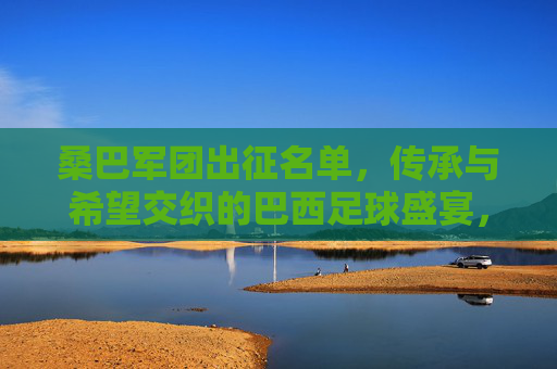 桑巴军团出征名单,传承与希望交织的巴西足球盛宴,桑巴军团出征,传承与希望的巴西足球盛宴 桑巴军团出征名单,传承与希望交织的巴西足球盛宴,桑巴军团出征,传承与希望的巴西足球盛宴