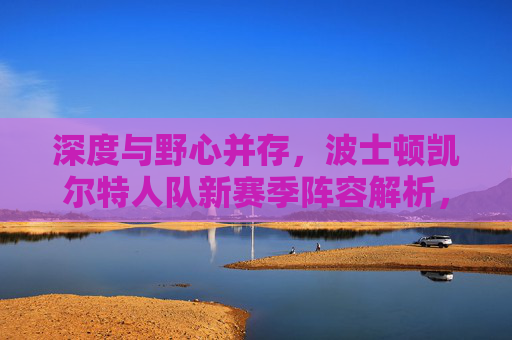 深度与野心并存,波士顿凯尔特人队新赛季阵容解析,波士顿凯尔特人队新赛季阵容,深度与野心并存 深度与野心并存,波士顿凯尔特人队新赛季阵容解析,波士顿凯尔特人队新赛季阵容,深度与野心并存
