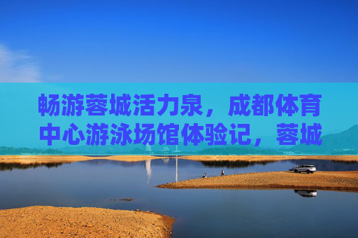 畅游蓉城活力泉,成都体育中心游泳场馆体验记,蓉城活力泉,成都体育中心游泳场馆体验记 畅游蓉城活力泉,成都体育中心游泳场馆体验记,蓉城活力泉,成都体育中心游泳场馆体验记