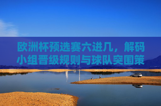 欧洲杯预选赛六进几，解码小组晋级规则与球队突围策略，欧洲杯预选赛六进几，规则解码与球队突围策略