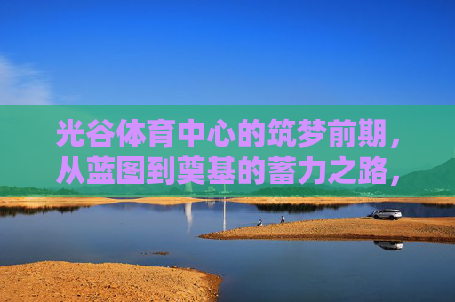 光谷体育中心的筑梦前期,从蓝图到奠基的蓄力之路,光谷体育中心筑梦前期,从蓝图到奠基的蓄力之路 光谷体育中心的筑梦前期,从蓝图到奠基的蓄力之路,光谷体育中心筑梦前期,从蓝图到奠基的蓄力之路