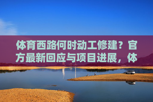 体育西路何时动工修建?官方最新回应与项目进展,体育西路动工时间,官方最新回应与项目进展 体育西路何时动工修建?官方最新回应与项目进展,体育西路动工时间,官方最新回应与项目进展