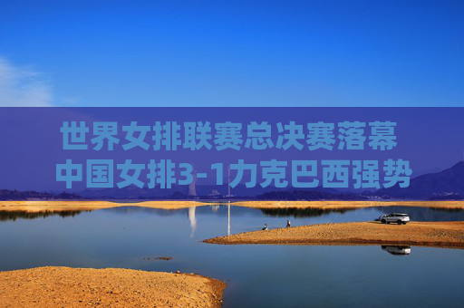 世界女排联赛总决赛落幕 中国女排3-1力克巴西强势登顶，中国女排3-1力克巴西登顶世界女排联赛总决赛