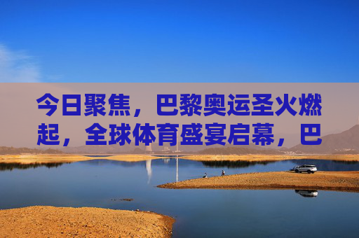 今日聚焦，巴黎奥运圣火燃起，全球体育盛宴启幕，巴黎奥运圣火点燃，全球体育盛宴启幕
