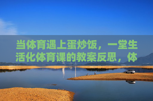 当体育遇上蛋炒饭,一堂生活化体育课的教案反思,体育遇上蛋炒饭,一堂生活化体育课的反思 当体育遇上蛋炒饭,一堂生活化体育课的教案反思,体育遇上蛋炒饭,一堂生活化体育课的反思