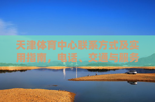 天津体育中心联系方式及实用指南,电话、交通与服务全解析,天津体育中心联系方式及实用指南,电话、交通与服务全解析 天津体育中心联系方式及实用指南,电话、交通与服务全解析,天津体育中心联系方式及实用指南,电话、交通与服务全解析