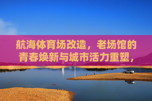航海体育场改造,老场馆的青春焕新与城市活力重塑,航海体育场改造,老场馆青春焕新与城市活力重塑 航海体育场改造,老场馆的青春焕新与城市活力重塑,航海体育场改造,老场馆青春焕新与城市活力重塑