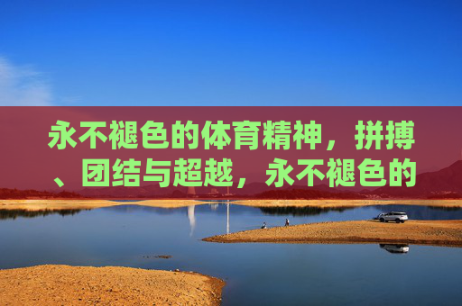 永不褪色的体育精神,拼搏、团结与超越,永不褪色的体育精神,拼搏、团结与超越 永不褪色的体育精神,拼搏、团结与超越,永不褪色的体育精神,拼搏、团结与超越