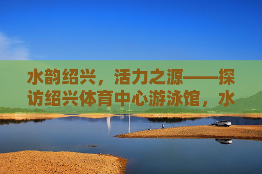 水韵绍兴，活力之源——探访绍兴体育中心游泳馆，水韵绍兴·活力泳馆