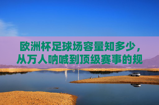 欧洲杯足球场容量知多少,从万人呐喊到顶级赛事的规模密码,欧洲杯足球场容量,万人呐喊与顶级赛事的规模密码 欧洲杯足球场容量知多少,从万人呐喊到顶级赛事的规模密码,欧洲杯足球场容量,万人呐喊与顶级赛事的规模密码