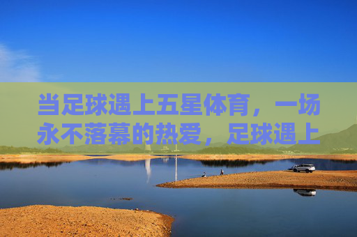 当足球遇上五星体育,一场永不落幕的热爱,足球遇上五星体育,永不落幕的热爱 当足球遇上五星体育,一场永不落幕的热爱,足球遇上五星体育,永不落幕的热爱