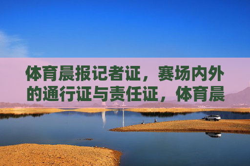 体育晨报记者证,赛场内外的通行证与责任证,体育晨报记者证,赛场内外的通行证与责任证 体育晨报记者证,赛场内外的通行证与责任证,体育晨报记者证,赛场内外的通行证与责任证