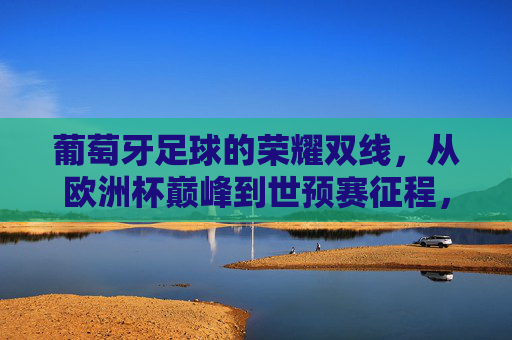 葡萄牙足球的荣耀双线，从欧洲杯巅峰到世预赛征程，葡萄牙足球荣耀双线，从欧洲杯巅峰到世预赛征程