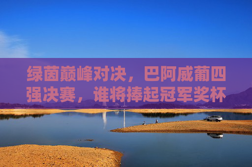 绿茵巅峰对决,巴阿威葡四强决赛,谁将捧起冠军奖杯?绿茵巅峰对决,巴阿威葡四强决赛谁将捧杯? 绿茵巅峰对决,巴阿威葡四强决赛,谁将捧起冠军奖杯?绿茵巅峰对决,巴阿威葡四强决赛谁将捧杯?