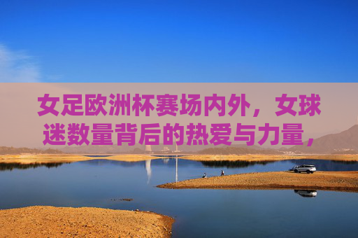 女足欧洲杯赛场内外,女球迷数量背后的热爱与力量,女足欧洲杯,女球迷赛场内外的热爱与力量 女足欧洲杯赛场内外,女球迷数量背后的热爱与力量,女足欧洲杯,女球迷赛场内外的热爱与力量