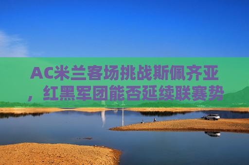 AC米兰客场挑战斯佩齐亚,红黑军团能否延续联赛势头?AC米兰客场挑战斯佩齐亚,红黑军团能否延续联赛势头? AC米兰客场挑战斯佩齐亚,红黑军团能否延续联赛势头?AC米兰客场挑战斯佩齐亚,红黑军团能否延续联赛势头?