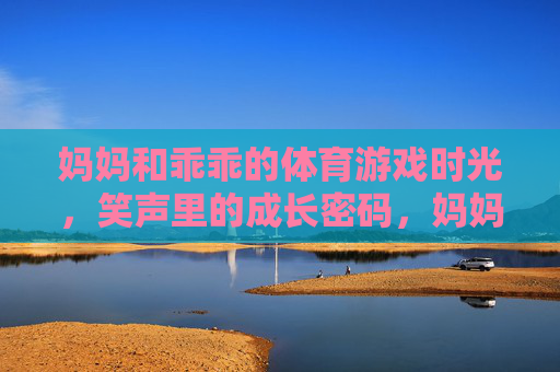妈妈和乖乖的体育游戏时光，笑声里的成长密码，妈妈和乖乖的体育游戏时光，笑声里的成长密码