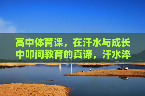 高中体育课，在汗水与成长中叩问教育的真谛，汗水淬炼成长，体育课叩问教育真谛