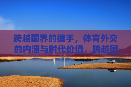 跨越国界的握手,体育外交的内涵与时代价值,跨越国界的握手,体育外交的内涵与时代价值 跨越国界的握手,体育外交的内涵与时代价值,跨越国界的握手,体育外交的内涵与时代价值